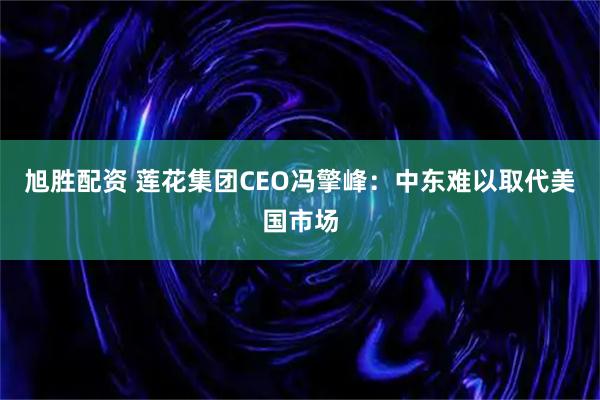 旭胜配资 莲花集团CEO冯擎峰：中东难以取代美国市场