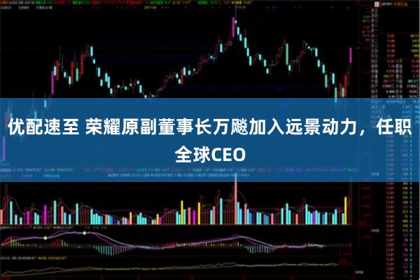 优配速至 荣耀原副董事长万飚加入远景动力，任职全球CEO