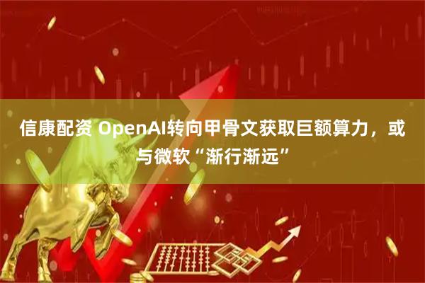 信康配资 OpenAI转向甲骨文获取巨额算力，或与微软“渐行渐远”