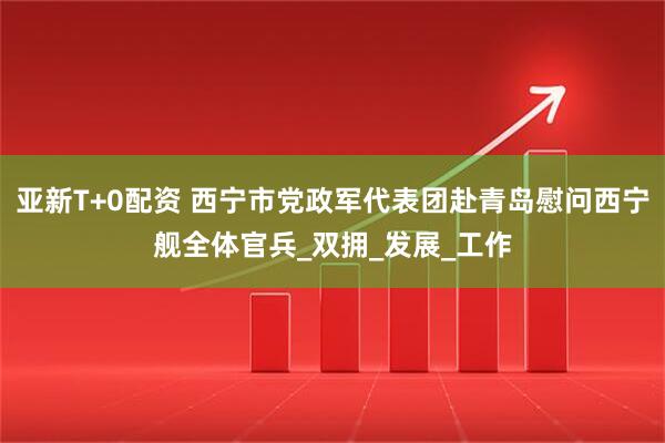 亚新T+0配资 西宁市党政军代表团赴青岛慰问西宁舰全体官兵_双拥_发展_工作