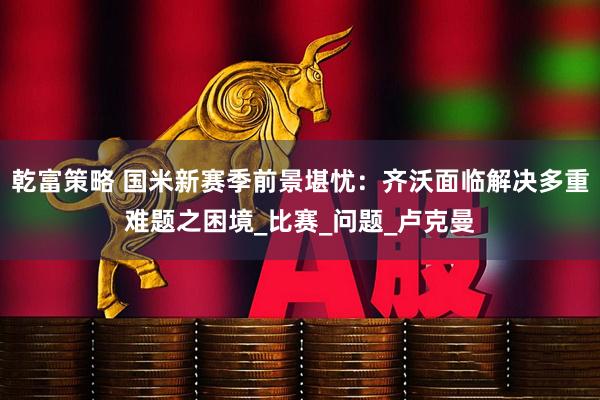 乾富策略 国米新赛季前景堪忧：齐沃面临解决多重难题之困境_比赛_问题_卢克曼
