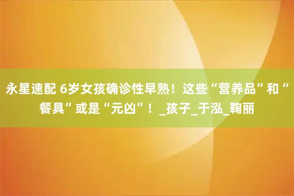 永星速配 6岁女孩确诊性早熟！这些“营养品”和“餐具”或是“元凶”！_孩子_于泓_鞠丽