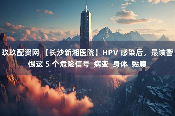 玖玖配资网 【长沙新湘医院】HPV 感染后，最该警惕这 5 个危险信号_病变_身体_黏膜