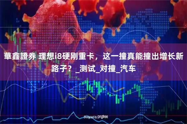 華鑫證券 理想i8硬刚重卡，这一撞真能撞出增长新路子？_测试_对撞_汽车