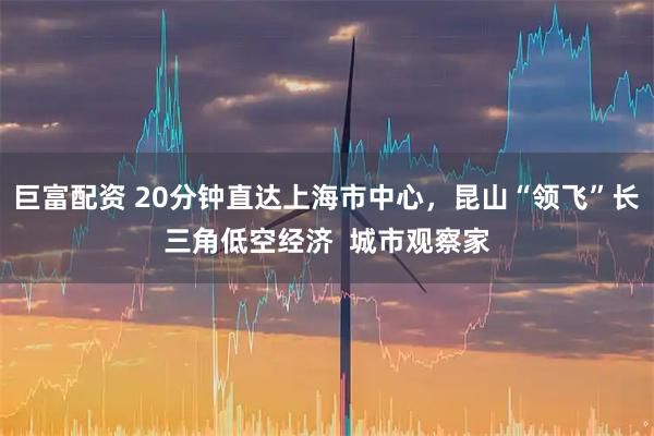 巨富配资 20分钟直达上海市中心，昆山“领飞”长三角低空经济  城市观察家