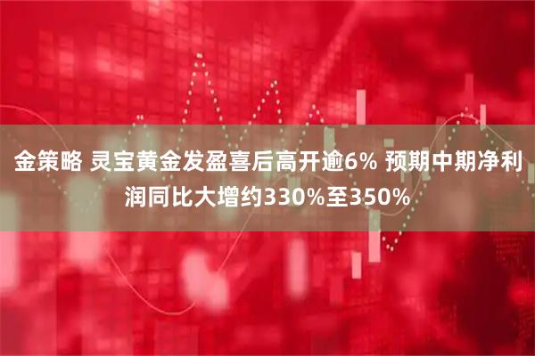 金策略 灵宝黄金发盈喜后高开逾6% 预期中期净利润同比大增约330%至350%
