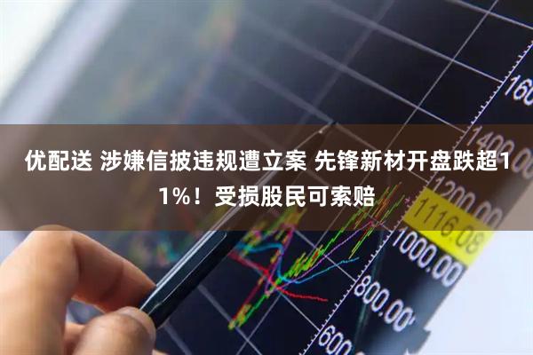 优配送 涉嫌信披违规遭立案 先锋新材开盘跌超11%！受损股民可索赔