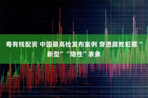 粤有钱配资 中国最高检发布案例 穿透腐败犯罪“新型”“隐性”表象