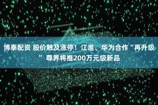 博泰配资 股价触及涨停！江淮、华为合作“再升级” 尊界将推200万元级新品