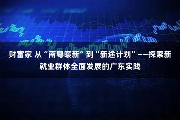 财富家 从“南粤暖新”到“新途计划”——探索新就业群体全面发展的广东实践