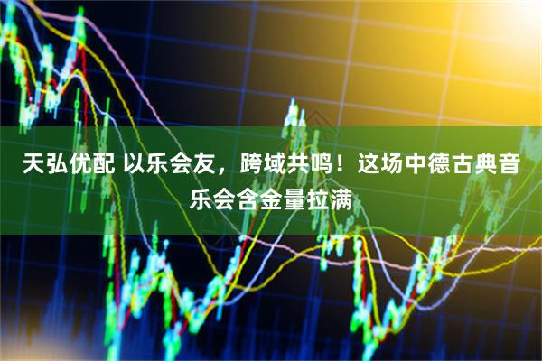 天弘优配 以乐会友，跨域共鸣！这场中德古典音乐会含金量拉满