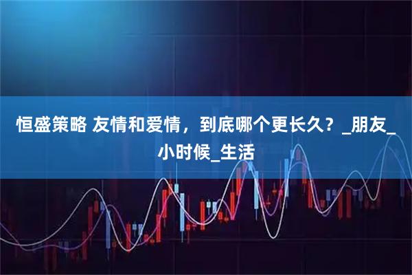 恒盛策略 友情和爱情，到底哪个更长久？_朋友_小时候_生活