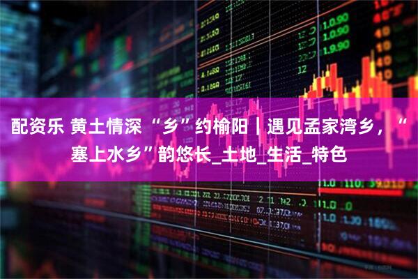 配资乐 黄土情深 “乡”约榆阳｜遇见孟家湾乡，“塞上水乡”韵悠长_土地_生活_特色