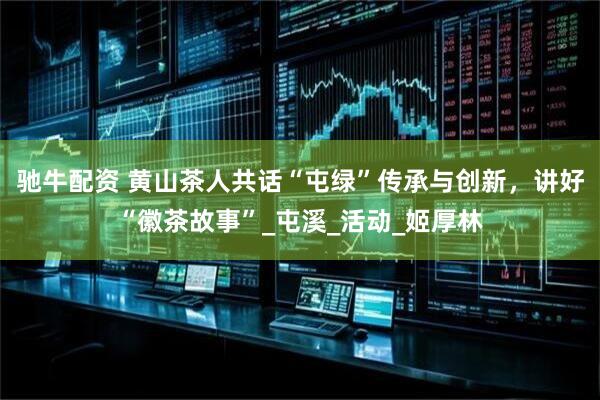 驰牛配资 黄山茶人共话“屯绿”传承与创新，讲好“徽茶故事”_屯溪_活动_姬厚林