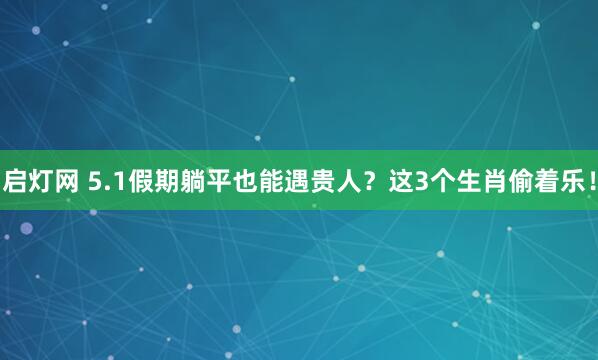 启灯网 5.1假期躺平也能遇贵人？这3个生肖偷着乐！