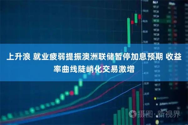 上升浪 就业疲弱提振澳洲联储暂停加息预期 收益率曲线陡峭化交易激增