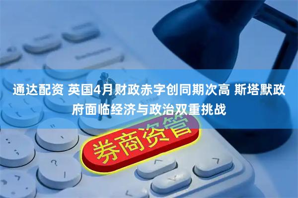 通达配资 英国4月财政赤字创同期次高 斯塔默政府面临经济与政治双重挑战