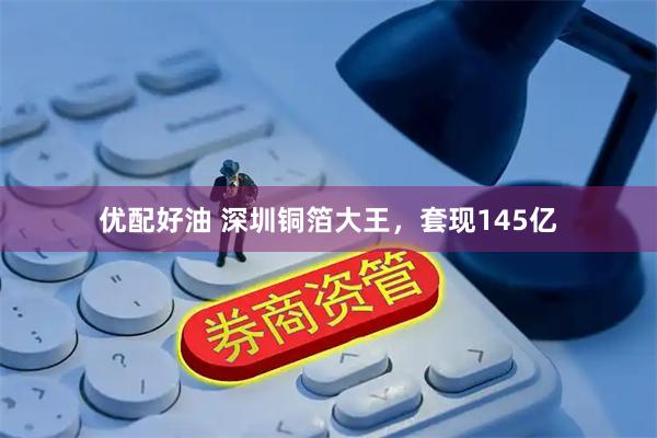 优配好油 深圳铜箔大王，套现145亿