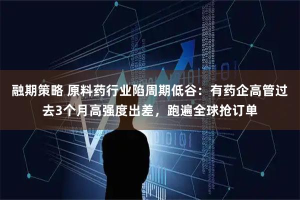 融期策略 原料药行业陷周期低谷：有药企高管过去3个月高强度出差，跑遍全球抢订单