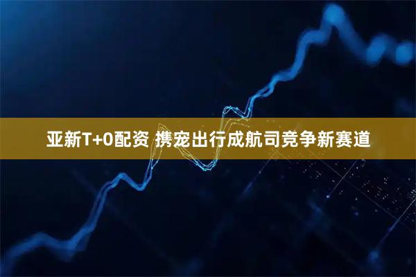 亚新T+0配资 携宠出行成航司竞争新赛道