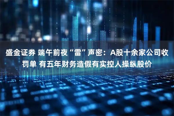 盛金证券 端午前夜“雷”声密：A股十余家公司收罚单 有五年财务造假有实控人操纵股价