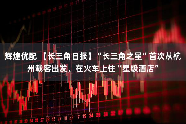 辉煌优配 【长三角日报】“长三角之星”首次从杭州载客出发，在火车上住“星级酒店”
