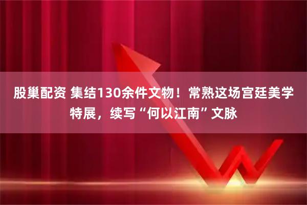 股巢配资 集结130余件文物！常熟这场宫廷美学特展，续写“何以江南”文脉