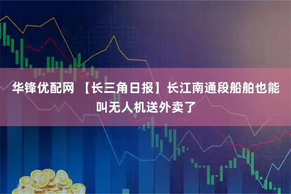 华锋优配网 【长三角日报】长江南通段船舶也能叫无人机送外卖了
