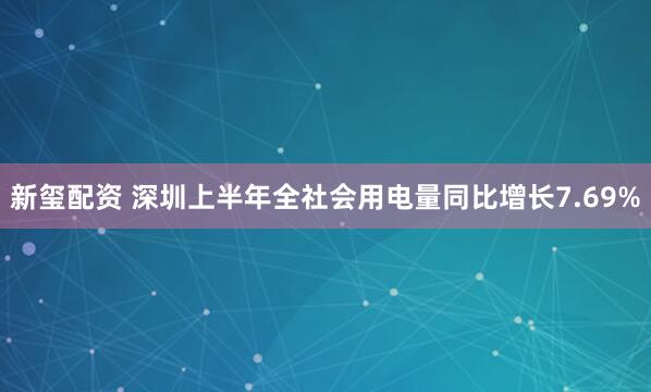 新玺配资 深圳上半年全社会用电量同比增长7.69%