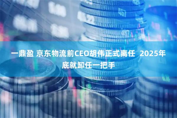 一鼎盈 京东物流前CEO胡伟正式离任  2025年底就卸任一把手