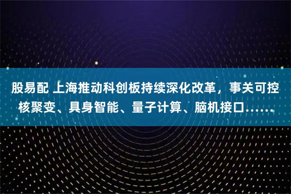 股易配 上海推动科创板持续深化改革，事关可控核聚变、具身智能、量子计算、脑机接口……