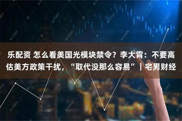 乐配资 怎么看美国光模块禁令？李大霄：不要高估美方政策干扰，“取代没那么容易”｜宅男财经