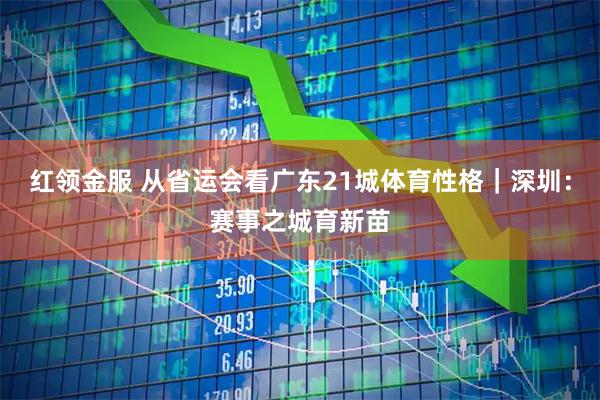 红领金服 从省运会看广东21城体育性格｜深圳：赛事之城育新苗