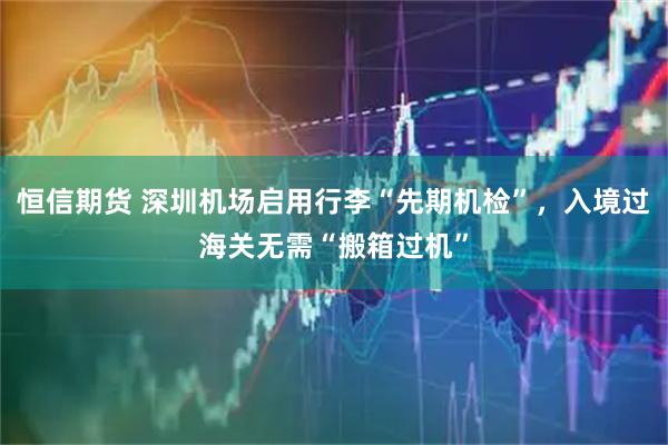 恒信期货 深圳机场启用行李“先期机检”，入境过海关无需“搬箱过机”