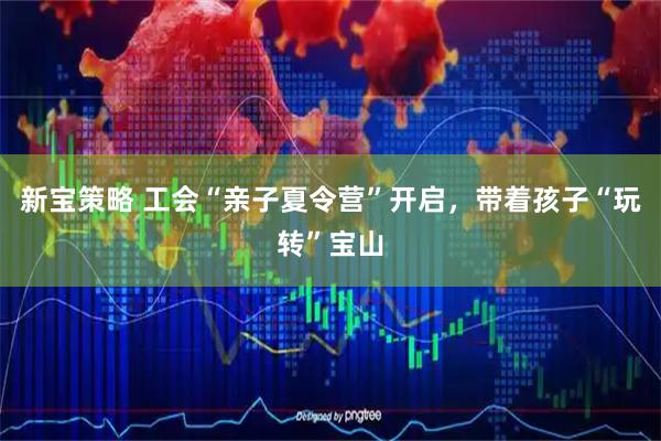 新宝策略 工会“亲子夏令营”开启，带着孩子“玩转”宝山